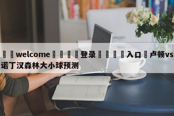 ⚛️welcome👎登录🆚入口✋卢顿vs诺丁汉森林大小球预测