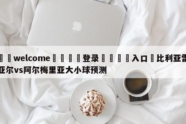 ⚛️welcome👎登录🆚入口✋比利亚雷亚尔vs阿尔梅里亚大小球预测