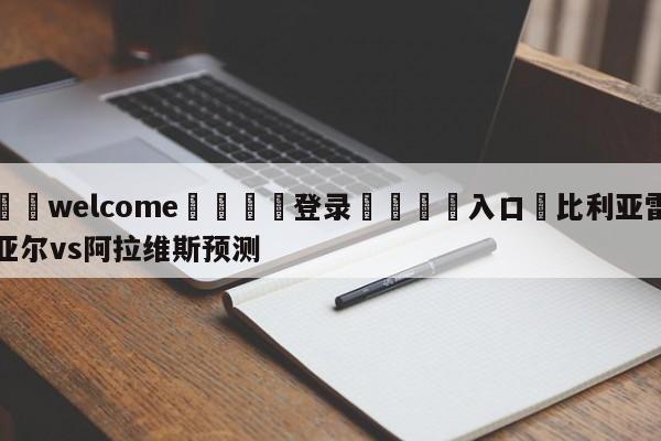 ⚛️welcome👎登录🆚入口✋比利亚雷亚尔vs阿拉维斯预测