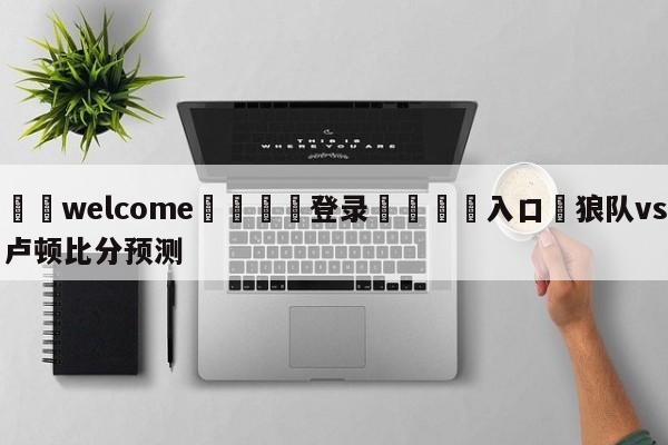 ⚛️welcome👎登录🆚入口✋狼队vs卢顿比分预测