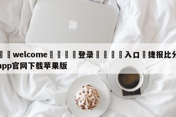 ⚛️welcome👎登录🆚入口✋捷报比分app官网下载苹果版