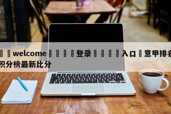 ⚛️welcome👎登录🆚入口✋意甲排名积分榜最新比分