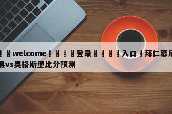 ⚛️welcome👎登录🆚入口✋拜仁慕尼黑vs奥格斯堡比分预测