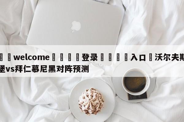 ⚛️welcome👎登录🆚入口✋沃尔夫斯堡vs拜仁慕尼黑对阵预测