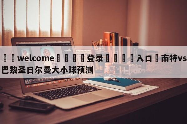 ⚛️welcome👎登录🆚入口✋南特vs巴黎圣日尔曼大小球预测