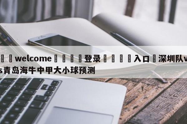 ⚛️welcome👎登录🆚入口✋深圳队vs青岛海牛中甲大小球预测