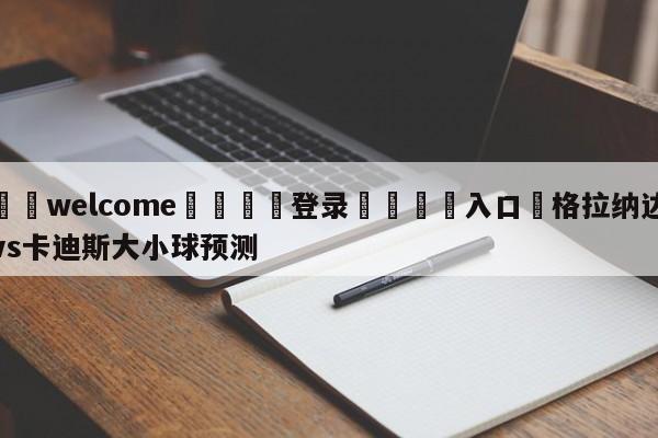 ⚛️welcome👎登录🆚入口✋格拉纳达vs卡迪斯大小球预测