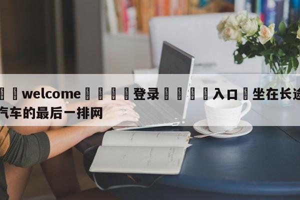 ⚛️welcome👎登录🆚入口✋坐在长途汽车的最后一排网