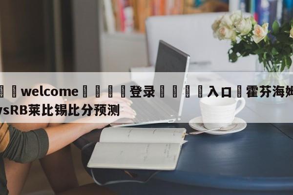 ⚛️welcome👎登录🆚入口✋霍芬海姆vsRB莱比锡比分预测