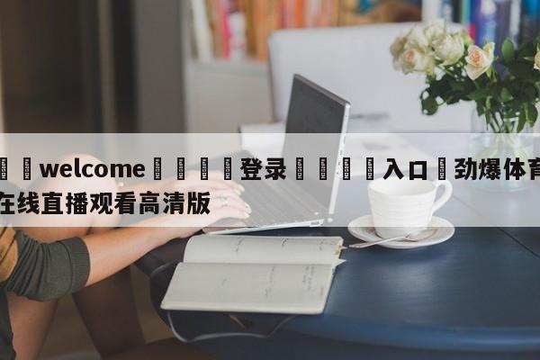 ⚛️welcome👎登录🆚入口✋劲爆体育在线直播观看高清版