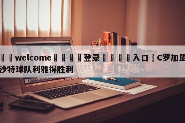 ⚛️welcome👎登录🆚入口✋C罗加盟沙特球队利雅得胜利