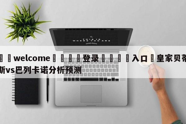 ⚛️welcome👎登录🆚入口✋皇家贝蒂斯vs巴列卡诺分析预测