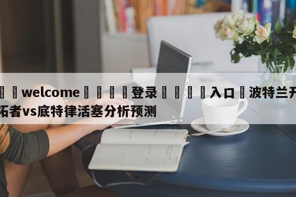 ⚛️welcome👎登录🆚入口✋波特兰开拓者vs底特律活塞分析预测