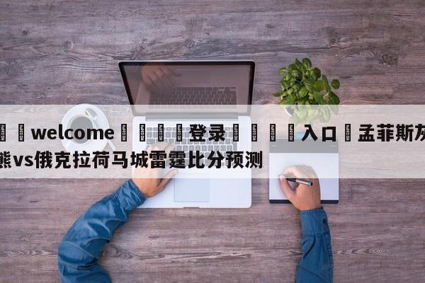 ⚛️welcome👎登录🆚入口✋孟菲斯灰熊vs俄克拉荷马城雷霆比分预测