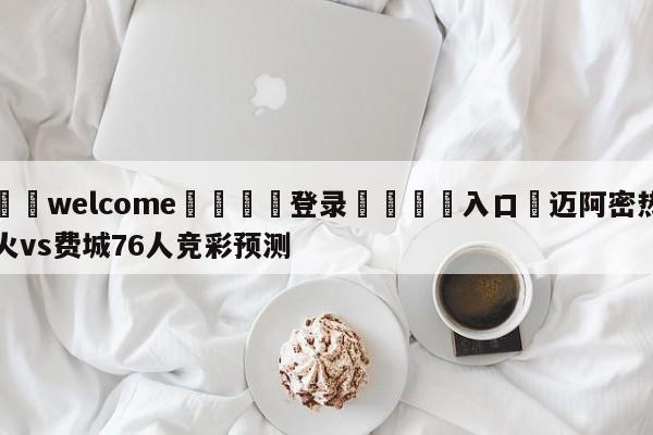 ⚛️welcome👎登录🆚入口✋迈阿密热火vs费城76人竞彩预测