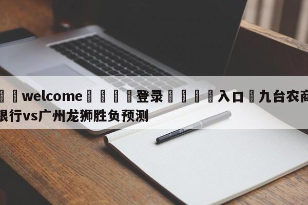 ⚛️welcome👎登录🆚入口✋九台农商银行vs广州龙狮胜负预测