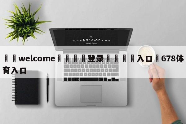 ⚛️welcome👎登录🆚入口✋678体育入口