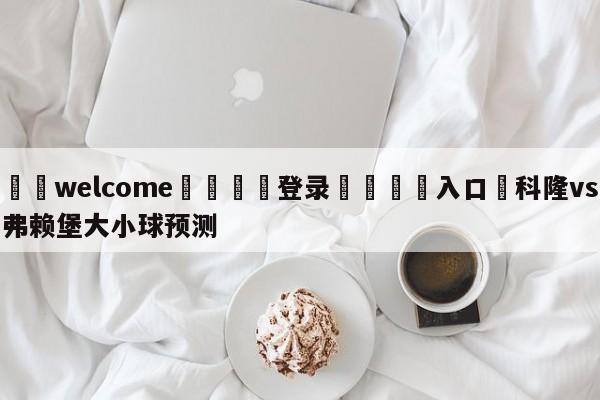 ⚛️welcome👎登录🆚入口✋科隆vs弗赖堡大小球预测