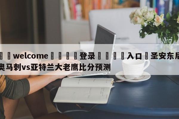 ⚛️welcome👎登录🆚入口✋圣安东尼奥马刺vs亚特兰大老鹰比分预测