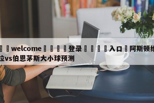 ⚛️welcome👎登录🆚入口✋阿斯顿维拉vs伯恩茅斯大小球预测