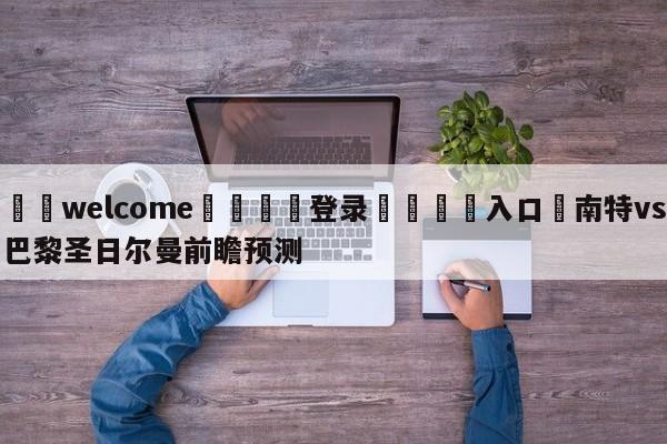 ⚛️welcome👎登录🆚入口✋南特vs巴黎圣日尔曼前瞻预测