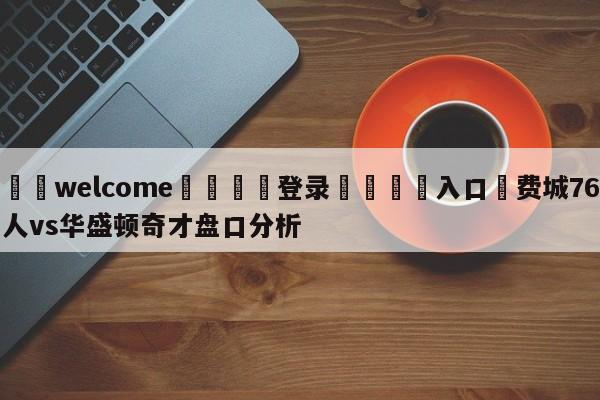 ⚛️welcome👎登录🆚入口✋费城76人vs华盛顿奇才盘口分析