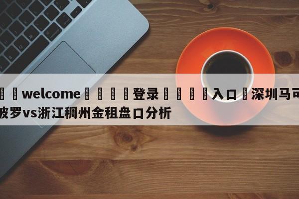 ⚛️welcome👎登录🆚入口✋深圳马可波罗vs浙江稠州金租盘口分析