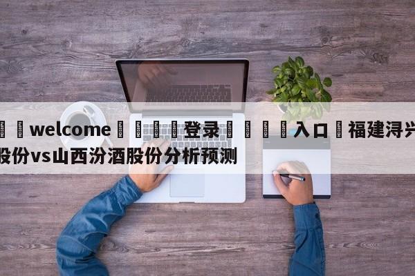 ⚛️welcome👎登录🆚入口✋福建浔兴股份vs山西汾酒股份分析预测