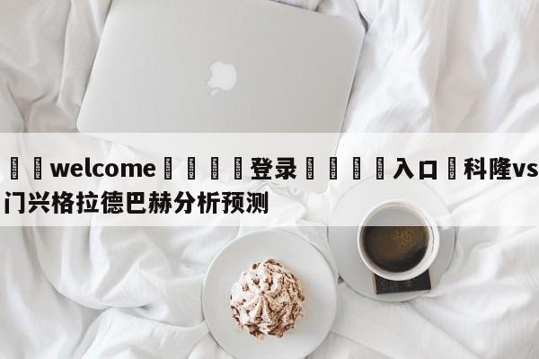 ⚛️welcome👎登录🆚入口✋科隆vs门兴格拉德巴赫分析预测