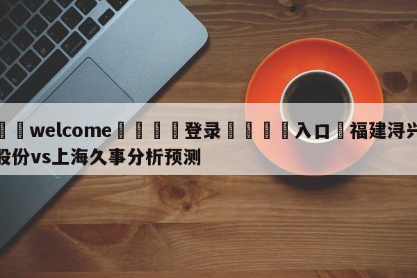 ⚛️welcome👎登录🆚入口✋福建浔兴股份vs上海久事分析预测