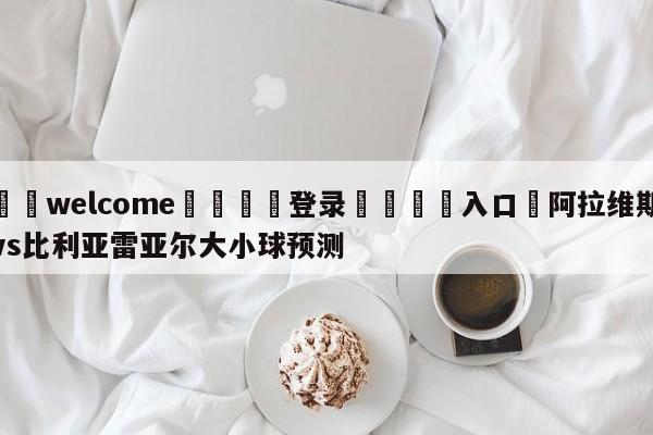 ⚛️welcome👎登录🆚入口✋阿拉维斯vs比利亚雷亚尔大小球预测