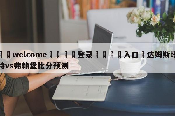 ⚛️welcome👎登录🆚入口✋达姆斯塔特vs弗赖堡比分预测