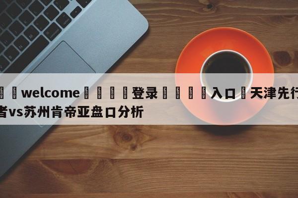 ⚛️welcome👎登录🆚入口✋天津先行者vs苏州肯帝亚盘口分析