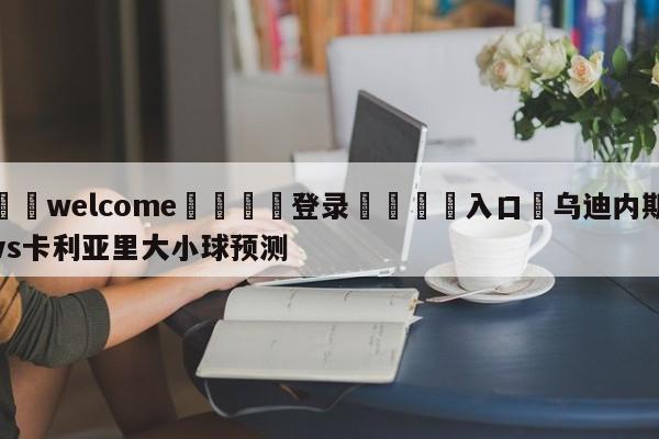 ⚛️welcome👎登录🆚入口✋乌迪内斯vs卡利亚里大小球预测