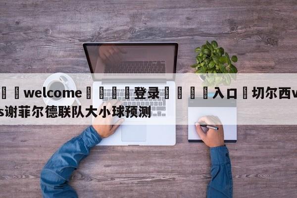 ⚛️welcome👎登录🆚入口✋切尔西vs谢菲尔德联队大小球预测