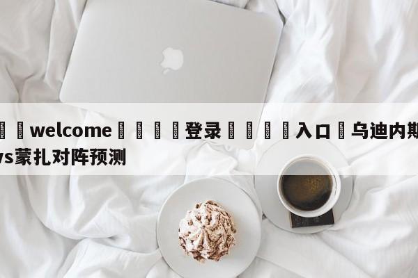 ⚛️welcome👎登录🆚入口✋乌迪内斯vs蒙扎对阵预测