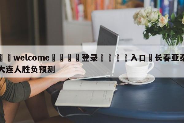 ⚛️welcome👎登录🆚入口✋长春亚泰大连人胜负预测