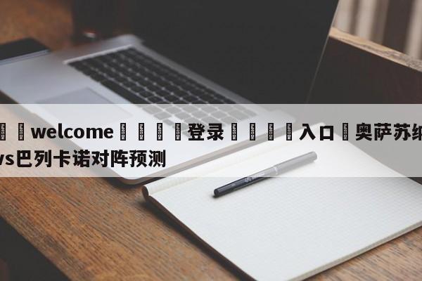 ⚛️welcome👎登录🆚入口✋奥萨苏纳vs巴列卡诺对阵预测