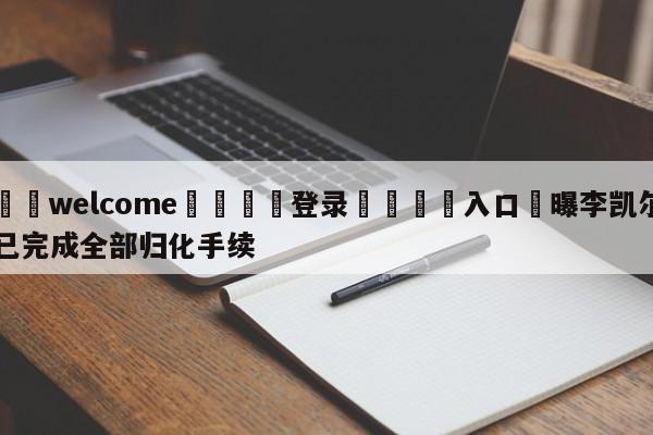 ⚛️welcome👎登录🆚入口✋曝李凯尔已完成全部归化手续