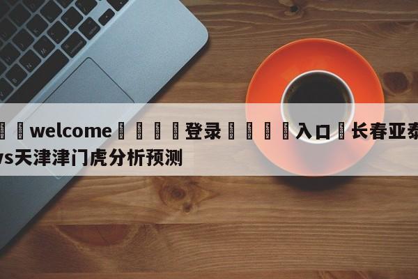 ⚛️welcome👎登录🆚入口✋长春亚泰vs天津津门虎分析预测