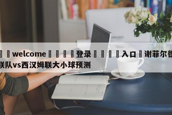 ⚛️welcome👎登录🆚入口✋谢菲尔德联队vs西汉姆联大小球预测