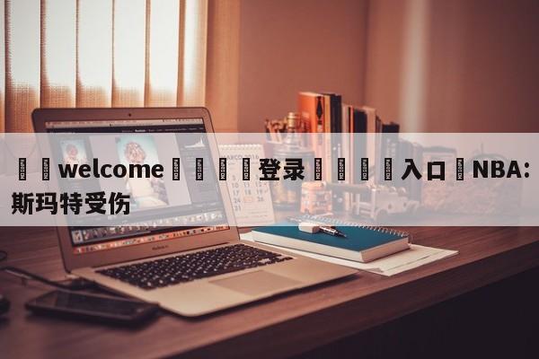 ⚛️welcome👎登录🆚入口✋NBA:斯玛特受伤