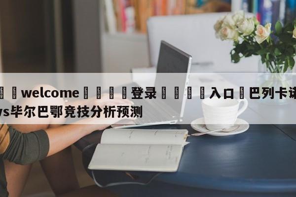 ⚛️welcome👎登录🆚入口✋巴列卡诺vs毕尔巴鄂竞技分析预测