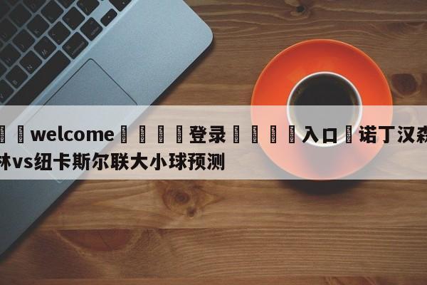 ⚛️welcome👎登录🆚入口✋诺丁汉森林vs纽卡斯尔联大小球预测