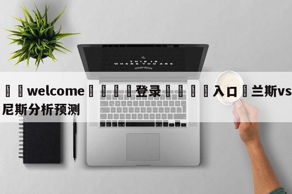 ⚛️welcome👎登录🆚入口✋兰斯vs尼斯分析预测