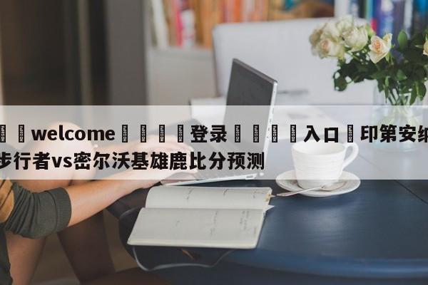 ⚛️welcome👎登录🆚入口✋印第安纳步行者vs密尔沃基雄鹿比分预测