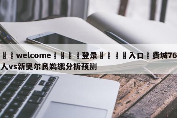 ⚛️welcome👎登录🆚入口✋费城76人vs新奥尔良鹈鹕分析预测