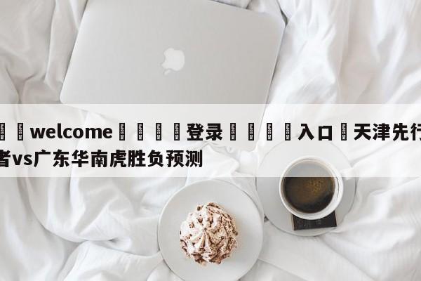 ⚛️welcome👎登录🆚入口✋天津先行者vs广东华南虎胜负预测