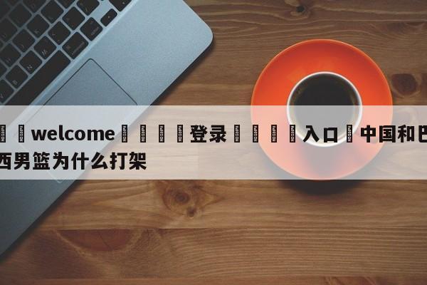 ⚛️welcome👎登录🆚入口✋中国和巴西男篮为什么打架