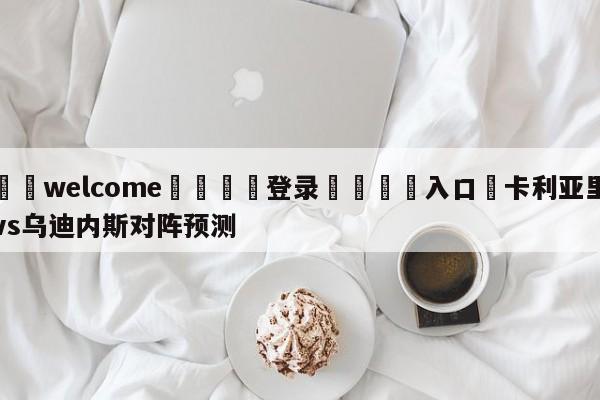 ⚛️welcome👎登录🆚入口✋卡利亚里vs乌迪内斯对阵预测